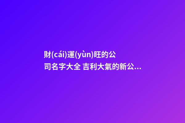財(cái)運(yùn)旺的公司名字大全 吉利大氣的新公司名稱,起名之家-第1張-公司起名-玄機(jī)派